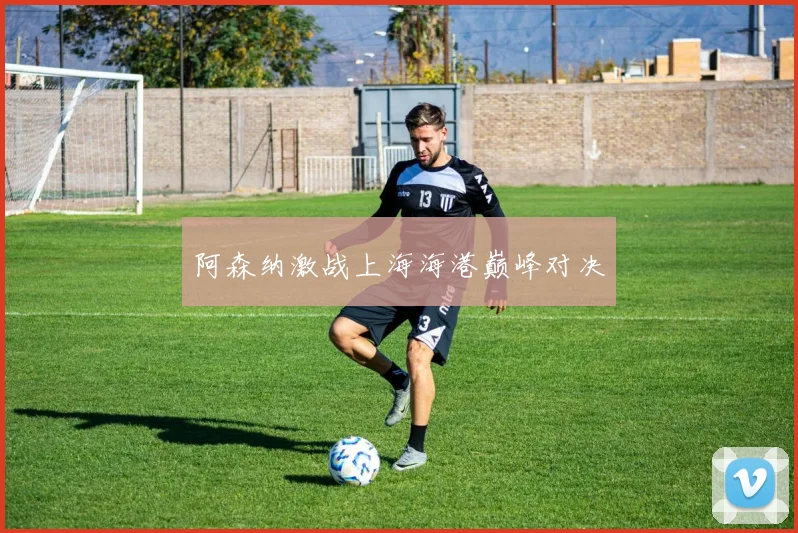 阿森纳激战上海海港巅峰对决