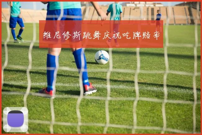维尼修斯跳舞庆祝吃牌赔率