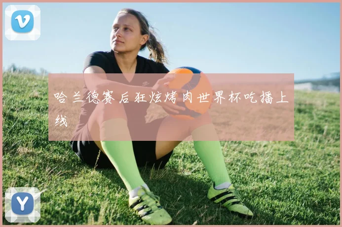 哈兰德赛后狂炫烤肉世界杯吃播上线