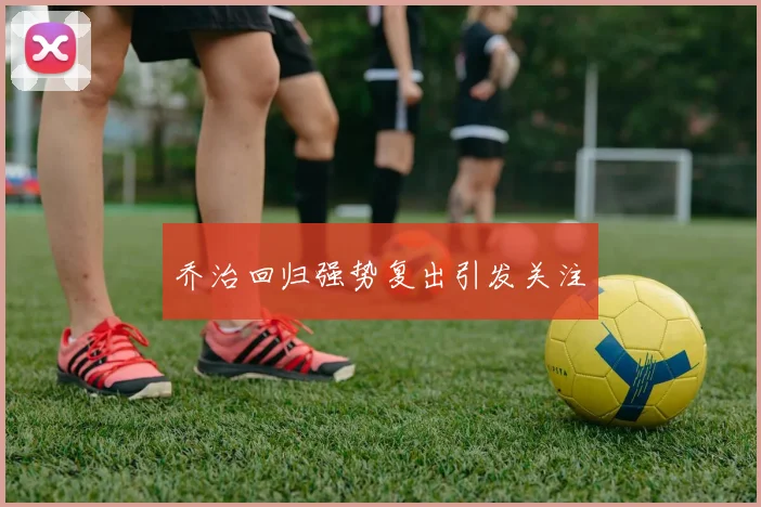 乔治回归强势复出引发关注