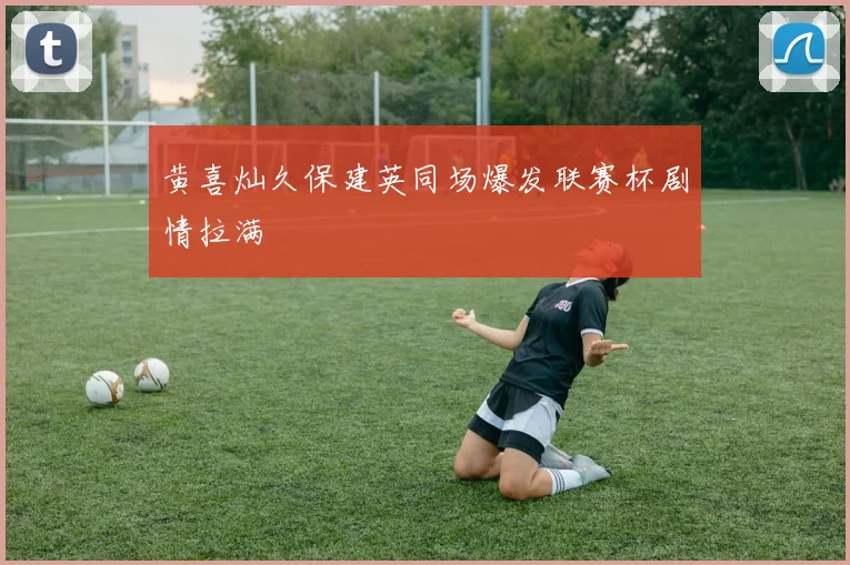 黄喜灿久保建英同场爆发联赛杯剧情拉满