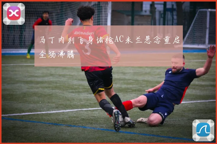 马丁内利飞身堵枪AC米兰悬念重启全场沸腾