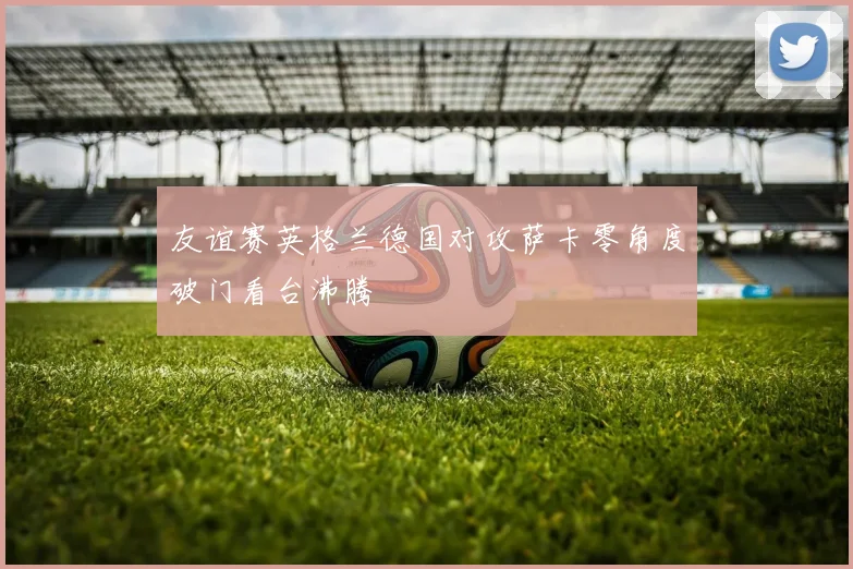 友谊赛英格兰德国对攻萨卡零角度破门看台沸腾