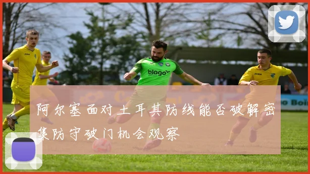 阿尔塞面对土耳其防线能否破解密集防守破门机会观察