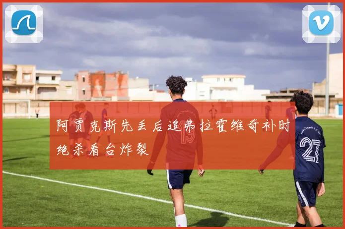 阿贾克斯先丢后追弗拉霍维奇补时绝杀看台炸裂