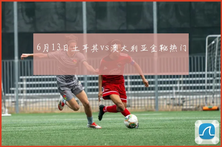 6月13日土耳其vs澳大利亚金靴热门