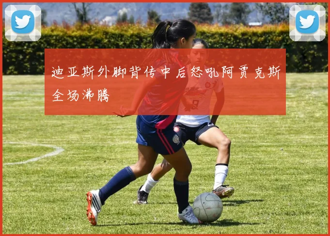 迪亚斯外脚背传中后怒吼阿贾克斯全场沸腾