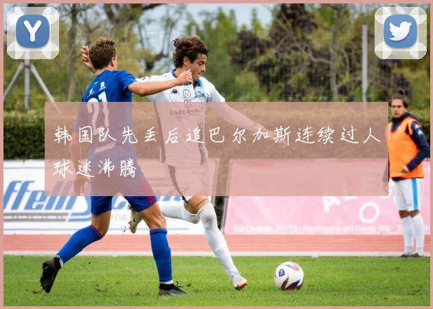 韩国队先丢后追巴尔加斯连续过人球迷沸腾