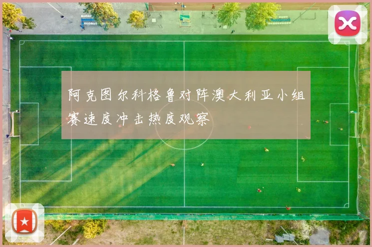 阿克图尔科格鲁对阵澳大利亚小组赛速度冲击热度观察