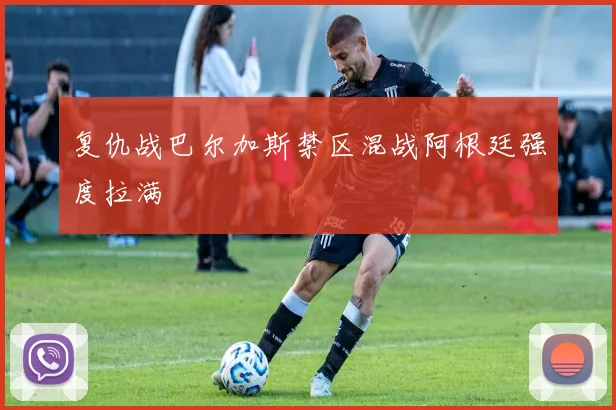 复仇战巴尔加斯禁区混战阿根廷强度拉满