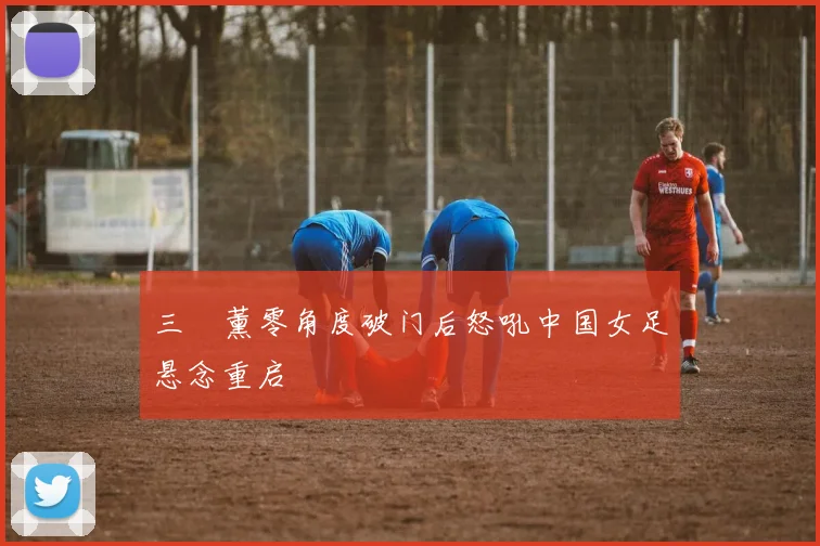 三笘薰零角度破门后怒吼中国女足悬念重启
