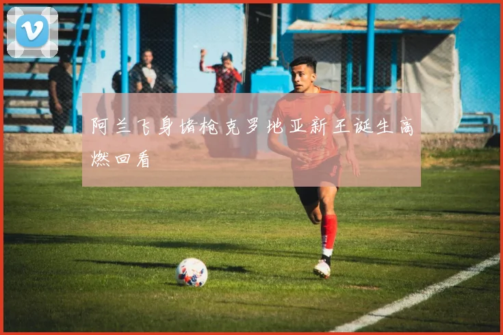 阿兰飞身堵枪克罗地亚新王诞生高燃回看