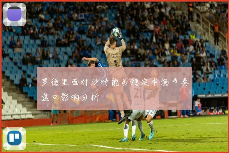 罗德里面对沙特能否稳定中场节奏盘口影响分析