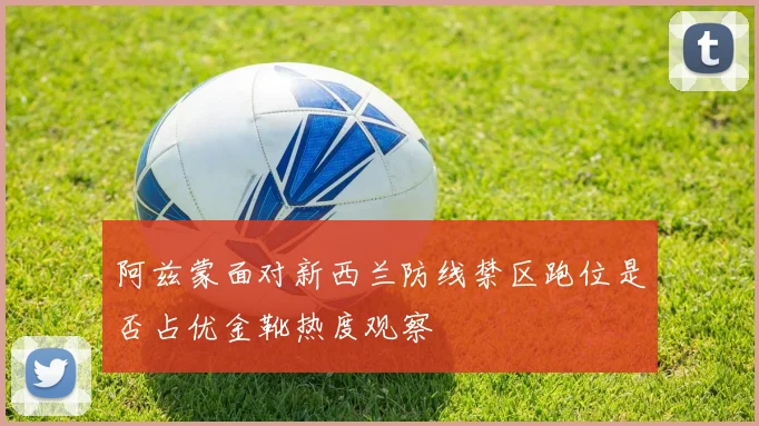 阿兹蒙面对新西兰防线禁区跑位是否占优金靴热度观察