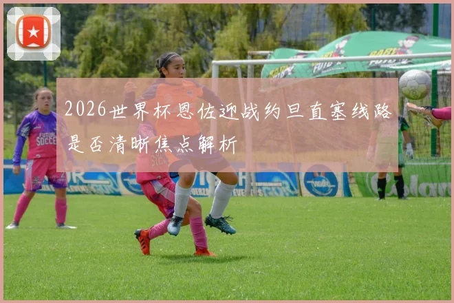 2026世界杯恩佐迎战约旦直塞线路是否清晰焦点解析
