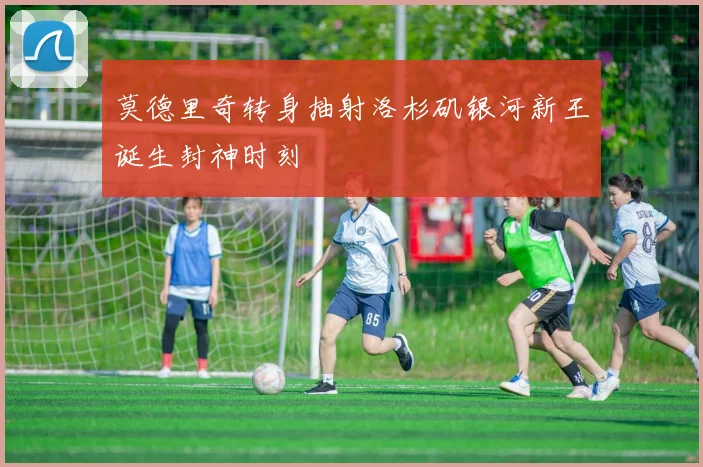 莫德里奇转身抽射洛杉矶银河新王诞生封神时刻