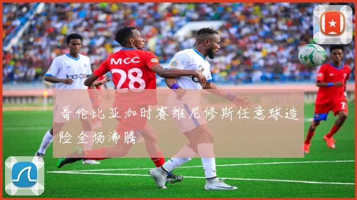 哥伦比亚加时赛维尼修斯任意球造险全场沸腾