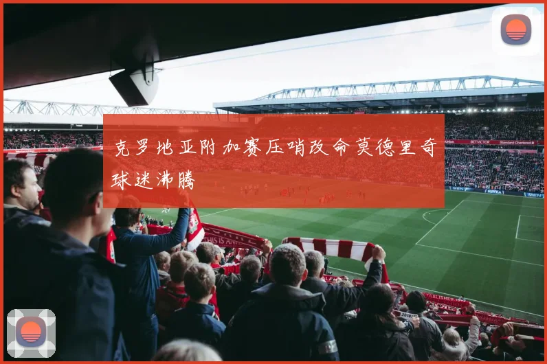 克罗地亚附加赛压哨改命莫德里奇球迷沸腾