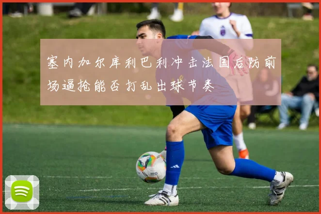 塞内加尔库利巴利冲击法国后防前场逼抢能否打乱出球节奏