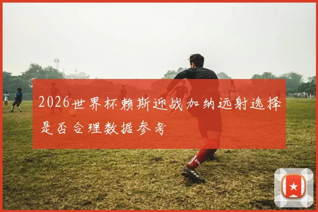 2026世界杯赖斯迎战加纳远射选择是否合理数据参考