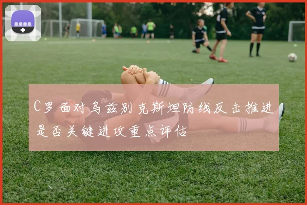 C罗面对乌兹别克斯坦防线反击推进是否关键进攻重点评估
