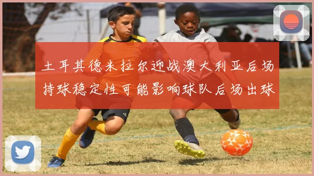 土耳其德米拉尔迎战澳大利亚后场持球稳定性可能影响球队后场出球