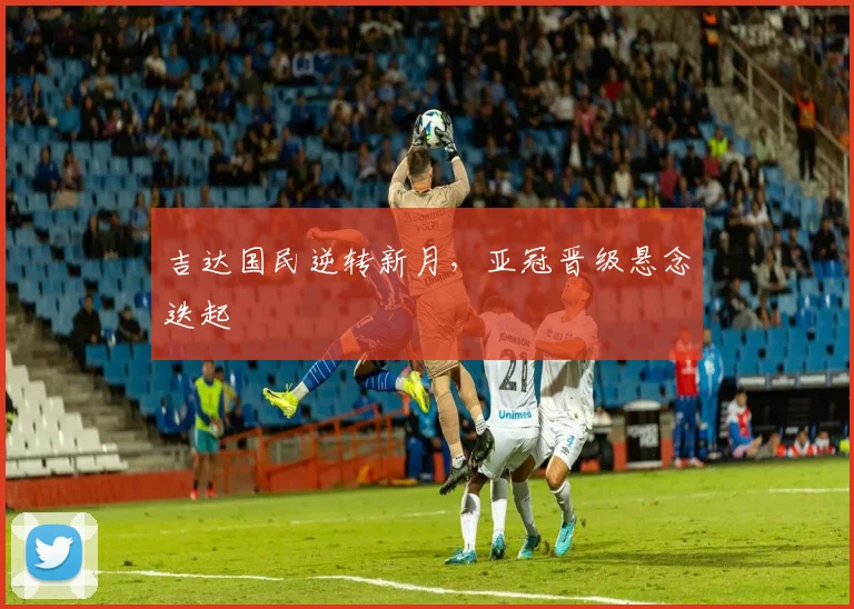 吉达国民逆转新月,亚冠晋级悬念迭起
