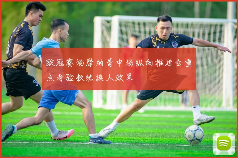 欧冠赛场摩纳哥中场纵向推进会重点考验教练换人效果