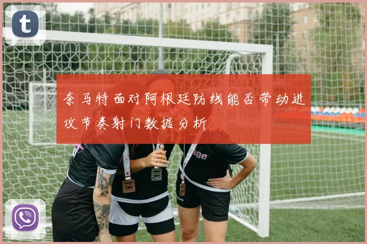 奈马特面对阿根廷防线能否带动进攻节奏射门数据分析