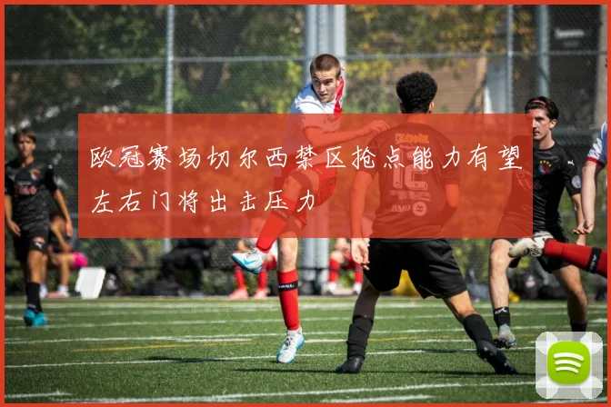 欧冠赛场切尔西禁区抢点能力有望左右门将出击压力