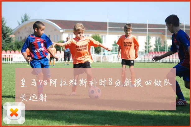 皇马vs阿拉维斯补时8分新援回做队长远射