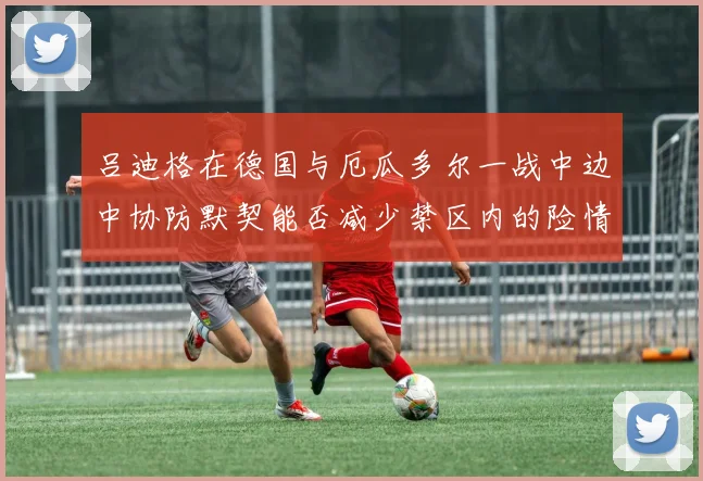 吕迪格在德国与厄瓜多尔一战中边中协防默契能否减少禁区内的险情