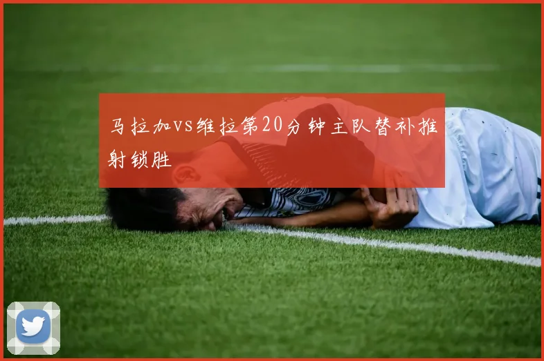 马拉加vs维拉第20分钟主队替补推射锁胜