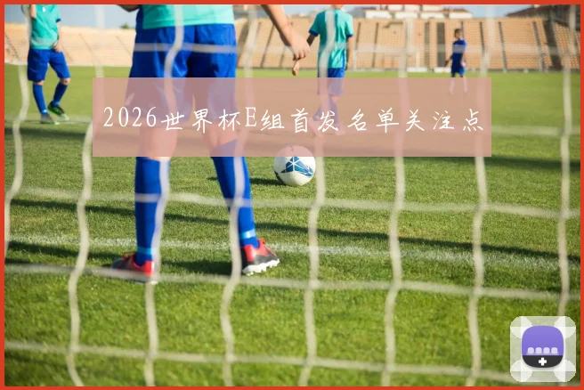 2026世界杯E组首发名单关注点