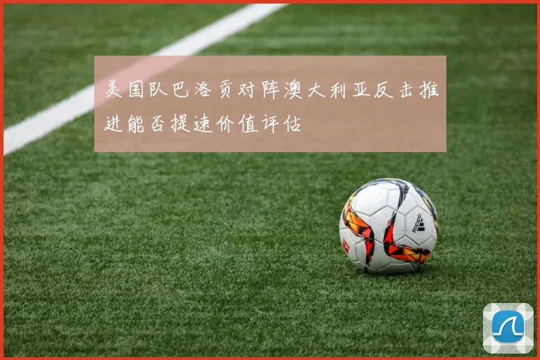 美国队巴洛贡对阵澳大利亚反击推进能否提速价值评估
