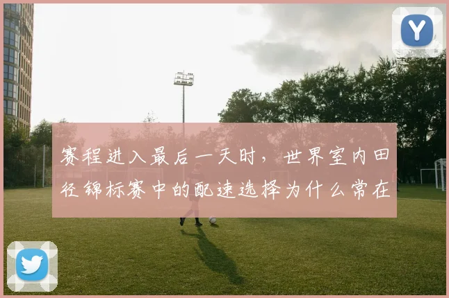 赛程进入最后一天时，世界室内田径锦标赛中的配速选择为什么常在赛后才被重新认识