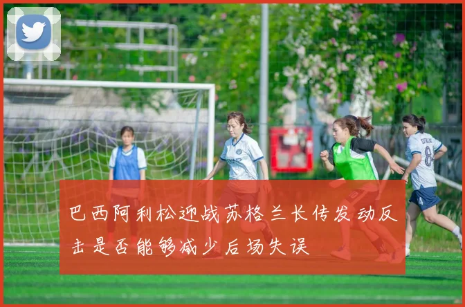巴西阿利松迎战苏格兰长传发动反击是否能够减少后场失误