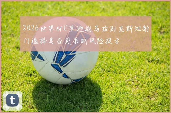 2026世界杯C罗迎战乌兹别克斯坦射门选择是否更果断风险提示