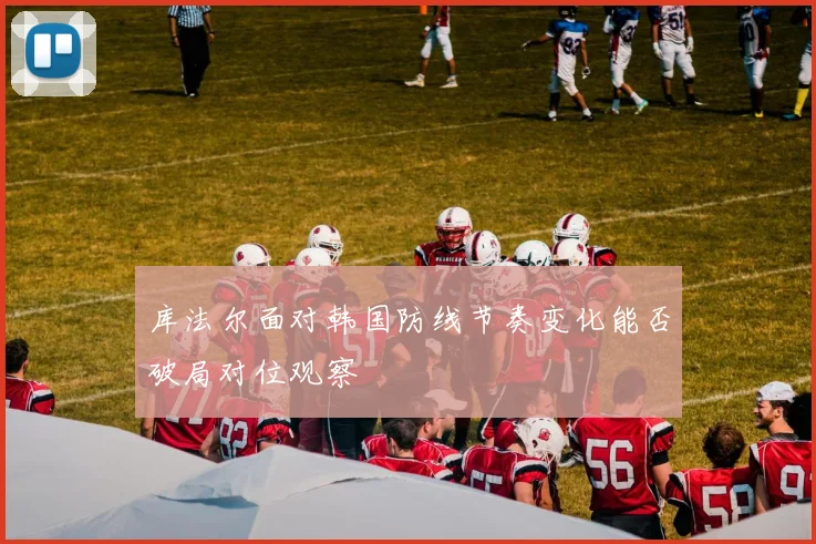 库法尔面对韩国防线节奏变化能否破局对位观察