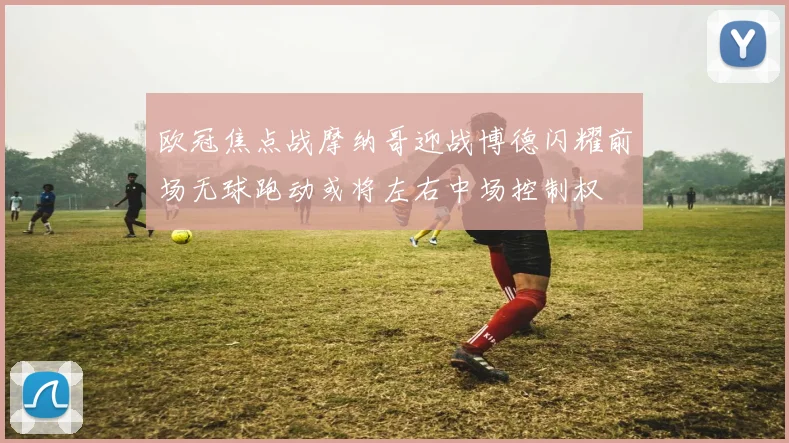 欧冠焦点战摩纳哥迎战博德闪耀前场无球跑动或将左右中场控制权