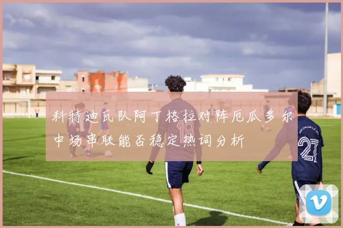 科特迪瓦队阿丁格拉对阵厄瓜多尔中场串联能否稳定热词分析