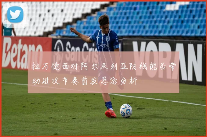 拉万德面对阿尔及利亚防线能否带动进攻节奏首发悬念分析
