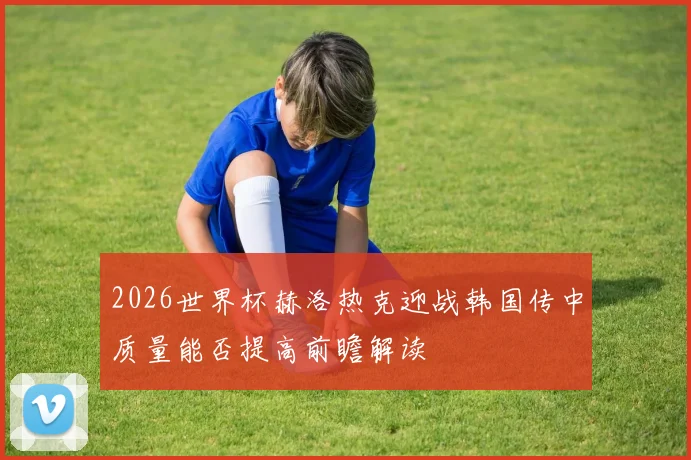 2026世界杯赫洛热克迎战韩国传中质量能否提高前瞻解读