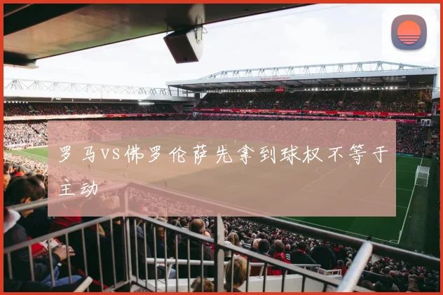 罗马vs佛罗伦萨先拿到球权不等于主动