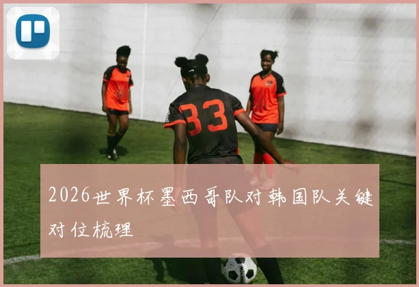 2026世界杯墨西哥队对韩国队关键对位梳理